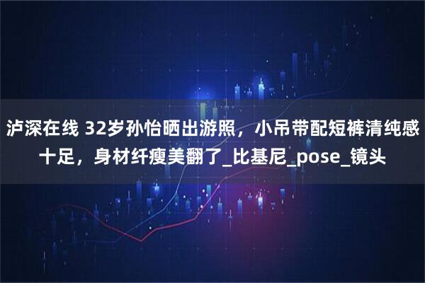 泸深在线 32岁孙怡晒出游照,小吊带配短裤清纯感十足,身材纤瘦美翻了_比基尼_pose_镜头