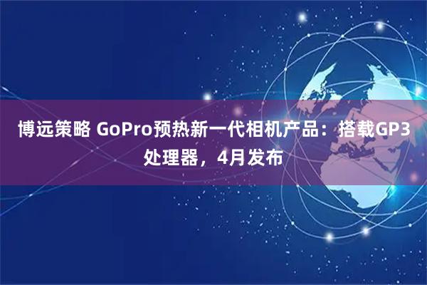 博远策略 GoPro预热新一代相机产品:搭载GP3处理器,4月发布