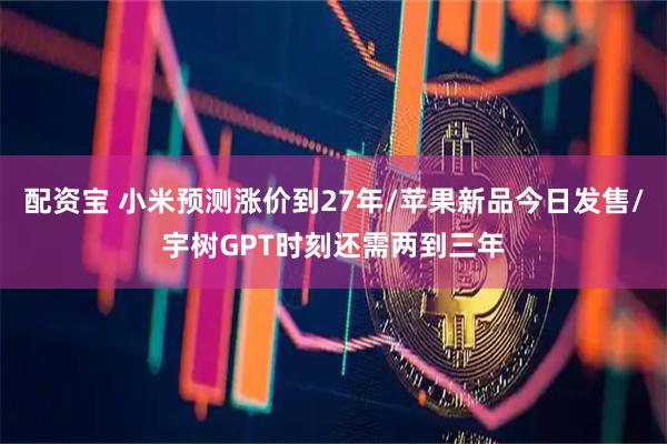 配资宝 小米预测涨价到27年/苹果新品今日发售/宇树GPT时刻还需两到三年