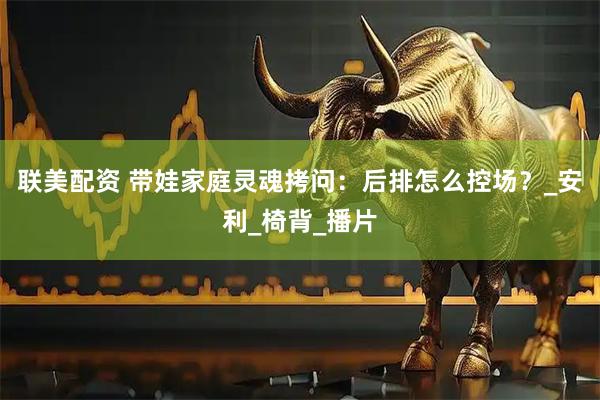 联美配资 带娃家庭灵魂拷问：后排怎么控场？_安利_椅背_播片