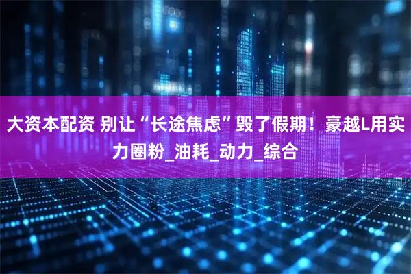 大资本配资 别让“长途焦虑”毁了假期!豪越L用实力圈粉_油耗_动力_综合