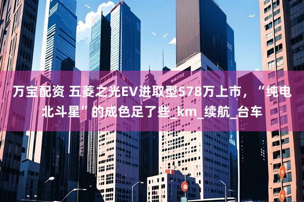 万宝配资 五菱之光EV进取型578万上市,“纯电北斗星”的成色足了些_km_续航_台车