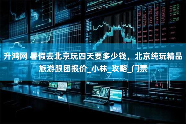升鸿网 暑假去北京玩四天要多少钱，北京纯玩精品旅游跟团报价_小林_攻略_门票