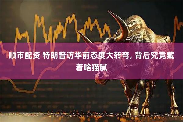 顺市配资 特朗普访华前态度大转弯, 背后究竟藏着啥猫腻