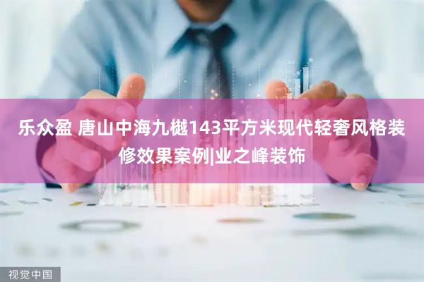 乐众盈 唐山中海九樾143平方米现代轻奢风格装修效果案例|业之峰装饰