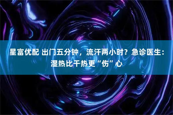 星富优配 出门五分钟，流汗两小时？急诊医生：湿热比干热更“伤”心